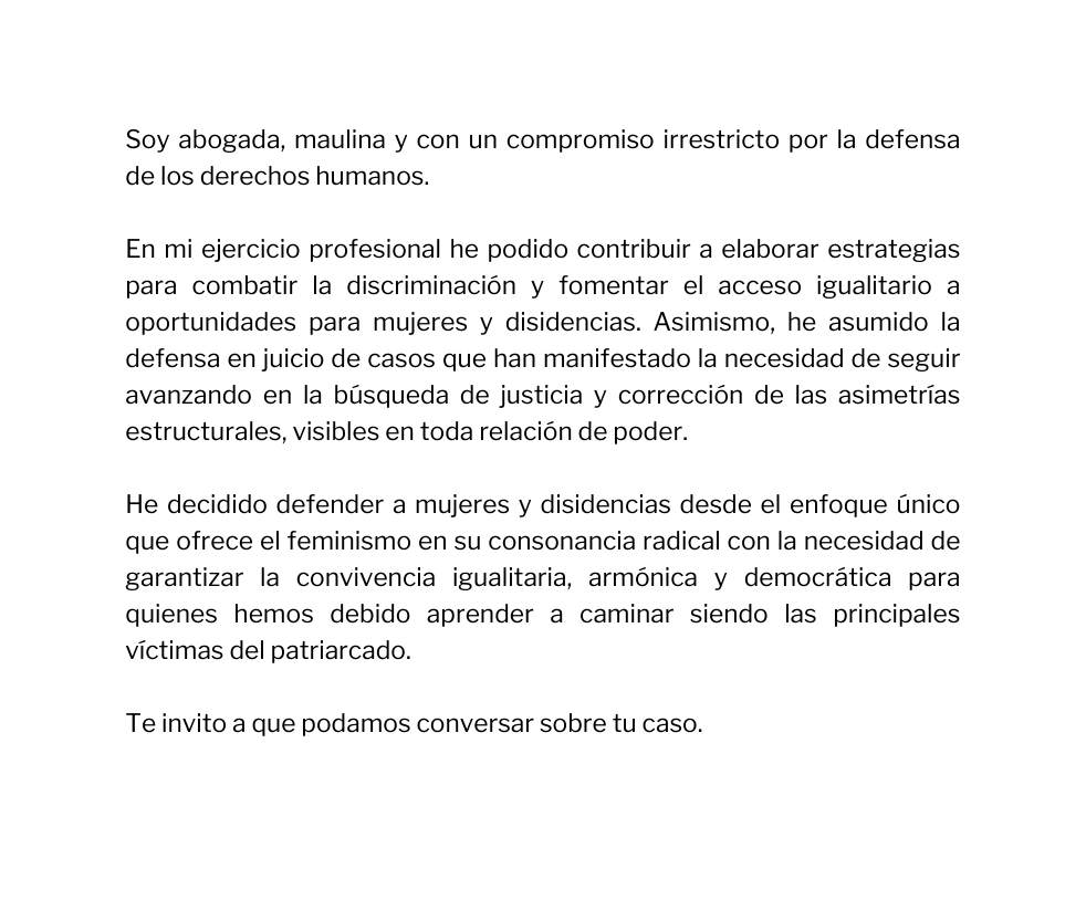 Soy abogada maulina y con un compromiso irrestricto por la defensa de los derechos humanos En mi ejercicio profesional he podido contribuir a elaborar estrategias para combatir la discriminación y fomentar el acceso igualitario a oportunidades para mujeres y disidencias Asimismo he asumido la defensa en juicio de casos que han manifestado la necesidad de seguir avanzando en la búsqueda de justicia y corrección de las asimetrías estructurales visibles en toda relación de poder He decidido defender a mujeres y disidencias desde el enfoque único que ofrece el feminismo en su consonancia radical con la necesidad de garantizar la convivencia igualitaria armónica y democrática para quienes hemos debido aprender a caminar siendo las principales víctimas del patriarcado Te invito a que podamos conversar sobre tu caso