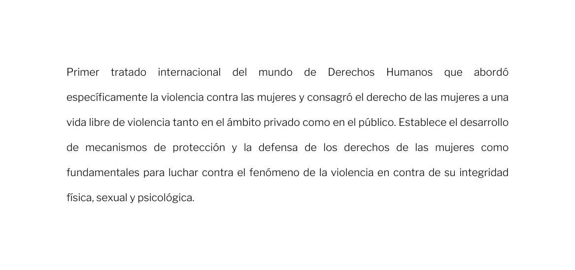 Primer tratado internacional del mundo de Derechos Humanos que abordó específicamente la violencia contra las mujeres y consagró el derecho de las mujeres a una vida libre de violencia tanto en el ámbito privado como en el público Establece el desarrollo de mecanismos de protección y la defensa de los derechos de las mujeres como fundamentales para luchar contra el fenómeno de la violencia en contra de su integridad física sexual y psicológica